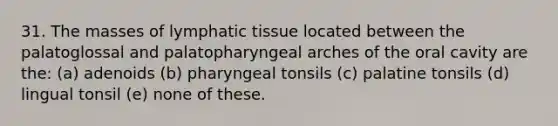 31. The masses of lymphatic tissue located between the palatoglossal and palatopharyngeal arches of the oral cavity are the: (a) adenoids (b) pharyngeal tonsils (c) palatine tonsils (d) lingual tonsil (e) none of these.