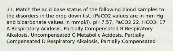 31. Match the acid-base status of the following blood samples to the disorders in the drop down list. (PaCO2 values are in mm Hg and bicarbonate values in mmol/l). pH 7.57, PaCO2 22, HCO3- 17 A Respiratory Acidosis, Partially Compensated B Respiratory Alkalosis, Uncompensated C Metabolic Acidosis, Partially Compensated D Respiratory Alkalosis, Partially Compensated