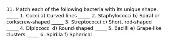 31. Match each of the following bacteria with its unique shape. _____ 1. Cocci a) <a href='https://www.questionai.com/knowledge/k6NAOD2AuR-curved-line' class='anchor-knowledge'>curved line</a>s _____ 2. Staphylococci b) Spiral or corkscrew-shaped _____ 3. Streptococci c) Short, rod-shaped _____ 4. Diplococci d) Round-shaped _____ 5. Bacilli e) Grape-like clusters _____ 6. Spirilla f) Spherical