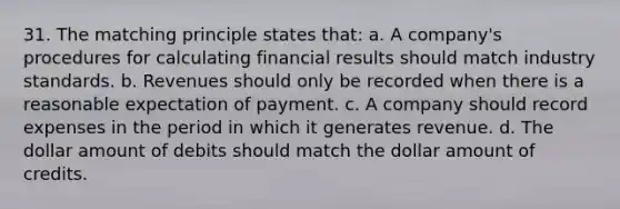 31. The matching principle states that: a. A company's procedures for calculating financial results should match industry standards. b. Revenues should only be recorded when there is a reasonable expectation of payment. c. A company should record expenses in the period in which it generates revenue. d. The dollar amount of debits should match the dollar amount of credits.