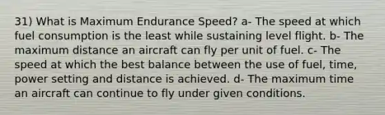 31) What is Maximum Endurance Speed? a- The speed at which fuel consumption is the least while sustaining level flight. b- The maximum distance an aircraft can fly per unit of fuel. c- The speed at which the best balance between the use of fuel, time, power setting and distance is achieved. d- The maximum time an aircraft can continue to fly under given conditions.