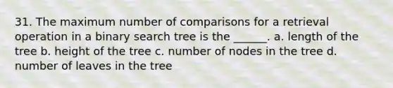 31. The maximum number of comparisons for a retrieval operation in a binary search tree is the ______. a. length of the tree b. height of the tree c. number of nodes in the tree d. number of leaves in the tree