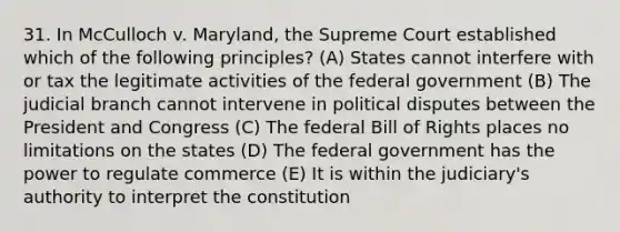 31. In McCulloch v. Maryland, the Supreme Court established which of the following principles? (A) States cannot interfere with or tax the legitimate activities of the federal government (B) The judicial branch cannot intervene in political disputes between the President and Congress (C) The federal Bill of Rights places no limitations on the states (D) The federal government has the power to regulate commerce (E) It is within the judiciary's authority to interpret the constitution