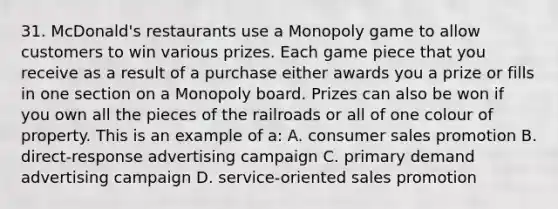 31. McDonald's restaurants use a Monopoly game to allow customers to win various prizes. Each game piece that you receive as a result of a purchase either awards you a prize or fills in one section on a Monopoly board. Prizes can also be won if you own all the pieces of the railroads or all of one colour of property. This is an example of a: A. consumer sales promotion B. direct-response advertising campaign C. primary demand advertising campaign D. service-oriented sales promotion