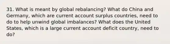 31. What is meant by global rebalancing? What do China and Germany, which are current account surplus countries, need to do to help unwind global imbalances? What does the United States, which is a large current account deficit country, need to do?