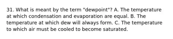 31. What is meant by the term "dewpoint"? A. The temperature at which condensation and evaporation are equal. B. The temperature at which dew will always form. C. The temperature to which air must be cooled to become saturated.