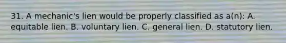 31. A mechanic's lien would be properly classified as a(n): A. equitable lien. B. voluntary lien. C. general lien. D. statutory lien.