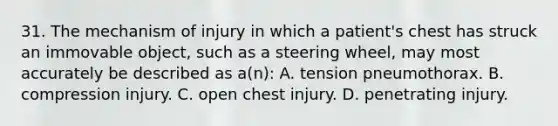 31. The mechanism of injury in which a patient's chest has struck an immovable object, such as a steering wheel, may most accurately be described as a(n): A. tension pneumothorax. B. compression injury. C. open chest injury. D. penetrating injury.