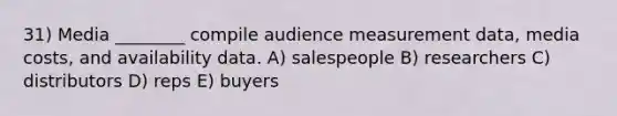 31) Media ________ compile audience measurement data, media costs, and availability data. A) salespeople B) researchers C) distributors D) reps E) buyers