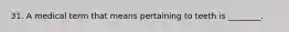 31. A medical term that means pertaining to teeth is ________.