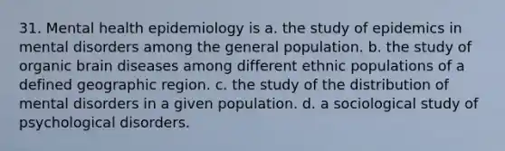 31. Mental health epidemiology is a. the study of epidemics in mental disorders among the general population. b. the study of organic brain diseases among different ethnic populations of a defined geographic region. c. the study of the distribution of mental disorders in a given population. d. a sociological study of psychological disorders.