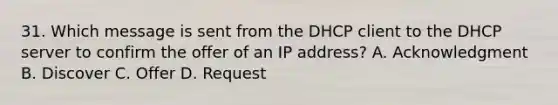 31. Which message is sent from the DHCP client to the DHCP server to confirm the offer of an IP address? A. Acknowledgment B. Discover C. Offer D. Request