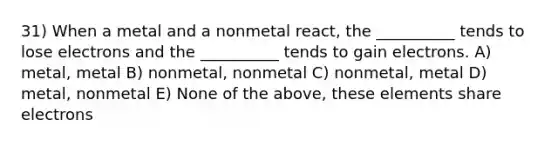 31) When a metal and a nonmetal react, the __________ tends to lose electrons and the __________ tends to gain electrons. A) metal, metal B) nonmetal, nonmetal C) nonmetal, metal D) metal, nonmetal E) None of the above, these elements share electrons