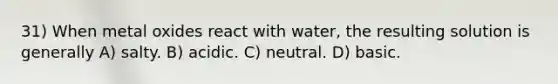 31) When metal oxides react with water, the resulting solution is generally A) salty. B) acidic. C) neutral. D) basic.