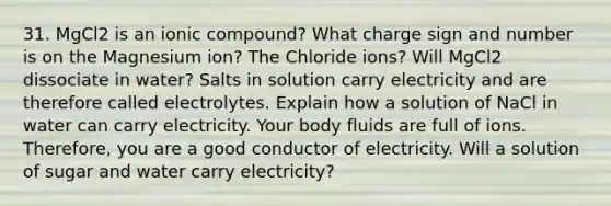 31. MgCl2 is an ionic compound? What charge sign and number is on the Magnesium ion? The Chloride ions? Will MgCl2 dissociate in water? Salts in solution carry electricity and are therefore called electrolytes. Explain how a solution of NaCl in water can carry electricity. Your body fluids are full of ions. Therefore, you are a good conductor of electricity. Will a solution of sugar and water carry electricity?