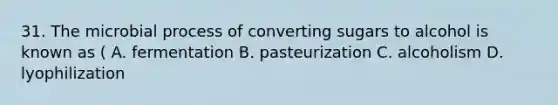 31. The microbial process of converting sugars to alcohol is known as ( A. fermentation B. pasteurization C. alcoholism D. lyophilization