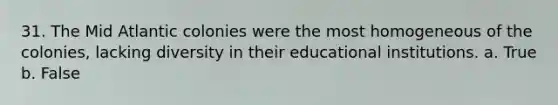 31. The Mid Atlantic colonies were the most homogeneous of the colonies, lacking diversity in their educational institutions. a. True b. False