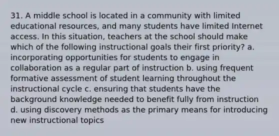 31. A middle school is located in a community with limited educational resources, and many students have limited Internet access. In this situation, teachers at the school should make which of the following instructional goals their first priority? a. incorporating opportunities for students to engage in collaboration as a regular part of instruction b. using frequent formative assessment of student learning throughout the instructional cycle c. ensuring that students have the background knowledge needed to benefit fully from instruction d. using discovery methods as the primary means for introducing new instructional topics