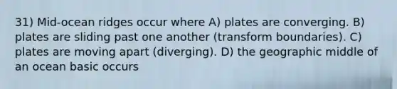 31) Mid-ocean ridges occur where A) plates are converging. B) plates are sliding past one another (transform boundaries). C) plates are moving apart (diverging). D) the geographic middle of an ocean basic occurs