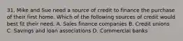 31. Mike and Sue need a source of credit to finance the purchase of their first home. Which of the following sources of credit would best fit their need: A. Sales finance companies B. Credit unions C. Savings and loan associations D. Commercial banks