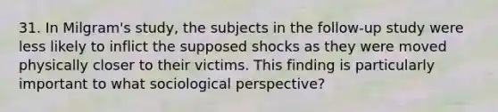 31. In Milgram's study, the subjects in the follow-up study were less likely to inflict the supposed shocks as they were moved physically closer to their victims. This finding is particularly important to what sociological perspective?