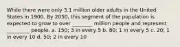 While there were only 3.1 million older adults in the United States in 1900. By 2050, this segment of the population is expected to grow to over ________ million people and represent _________ people. a. 150; 3 in every 5 b. 80; 1 in every 5 c. 20; 1 in every 10 d. 50; 2 in every 10