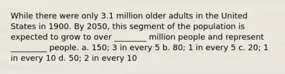 While there were only 3.1 million older adults in the United States in 1900. By 2050, this segment of the population is expected to grow to over ________ million people and represent _________ people. a. 150; 3 in every 5 b. 80; 1 in every 5 c. 20; 1 in every 10 d. 50; 2 in every 10