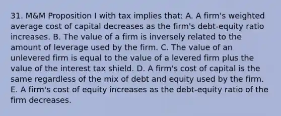 31. M&M Proposition I with tax implies that: A. A firm's weighted average cost of capital decreases as the firm's debt-equity ratio increases. B. The value of a firm is inversely related to the amount of leverage used by the firm. C. The value of an unlevered firm is equal to the value of a levered firm plus the value of the interest tax shield. D. A firm's cost of capital is the same regardless of the mix of debt and equity used by the firm. E. A firm's cost of equity increases as the debt-equity ratio of the firm decreases.