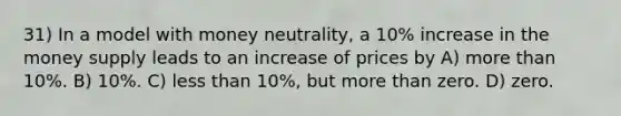 31) In a model with money neutrality, a 10% increase in the money supply leads to an increase of prices by A) more than 10%. B) 10%. C) less than 10%, but more than zero. D) zero.