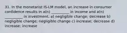 31. In the monetarist IS-LM model, an increase in consumer confidence results in a(n) __________ in income and a(n) __________ in investment. a) negligible change; decrease b) negligible change; negligible change c) increase; decrease d) increase; increase