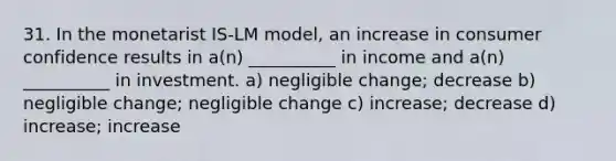 31. In the monetarist IS-LM model, an increase in consumer confidence results in a(n) __________ in income and a(n) __________ in investment. a) negligible change; decrease b) negligible change; negligible change c) increase; decrease d) increase; increase