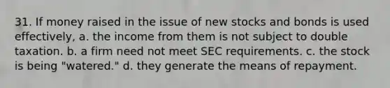 31. If money raised in the issue of new stocks and bonds is used effectively, a. the income from them is not subject to double taxation. b. a firm need not meet SEC requirements. c. the stock is being "watered." d. they generate the means of repayment.