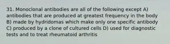 31. Monoclonal antibodies are all of the following except A) antibodies that are produced at greatest frequency in the body B) made by hydridomas which make only one specific antibody C) produced by a clone of cultured cells D) used for diagnostic tests and to treat rheumatoid arthritis