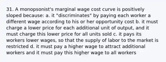 31. A monopsonist's marginal wage cost curve is positively sloped because: a. it "discriminates" by paying each worker a different wage according to his or her opportunity cost b. it must charge a lower price for each additional unit of output, and it must charge this lower price for all units sold c. it pays its workers lower wages, so that the supply of labor to the market is restricted d. it must pay a higher wage to attract additional workers and it must pay this higher wage to all workers