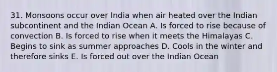 31. Monsoons occur over India when air heated over the Indian subcontinent and the Indian Ocean A. Is forced to rise because of convection B. Is forced to rise when it meets the Himalayas C. Begins to sink as summer approaches D. Cools in the winter and therefore sinks E. Is forced out over the Indian Ocean