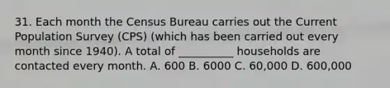 31. Each month the Census Bureau carries out the Current Population Survey (CPS) (which has been carried out every month since 1940). A total of __________ households are contacted every month. A. 600 B. 6000 C. 60,000 D. 600,000