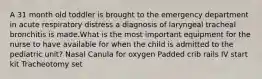 A 31 month old toddler is brought to the emergency department in acute respiratory distress a diagnosis of laryngeal tracheal bronchitis is made.What is the most important equipment for the nurse to have available for when the child is admitted to the pediatric unit? Nasal Canula for oxygen Padded crib rails IV start kit Tracheotomy set