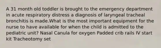 A 31 month old toddler is brought to the emergency department in acute respiratory distress a diagnosis of laryngeal tracheal bronchitis is made.What is the most important equipment for the nurse to have available for when the child is admitted to the pediatric unit? Nasal Canula for oxygen Padded crib rails IV start kit Tracheotomy set