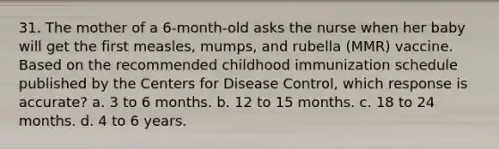 31. The mother of a 6-month-old asks the nurse when her baby will get the first measles, mumps, and rubella (MMR) vaccine. Based on the recommended childhood immunization schedule published by the Centers for Disease Control, which response is accurate? a. 3 to 6 months. b. 12 to 15 months. c. 18 to 24 months. d. 4 to 6 years.