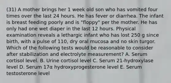 (31) A mother brings her 1 week old son who has vomited four times over the last 24 hours. He has fever or diarrhea. The infant is breast feeding poorly and is "floppy" per the mother. He has only had one wet diaper in the last 12 hours. Physical examination reveals a lethargic infant who has lost 250 g since birth, with a pulse of 110, dry oral mucosa and no skin turgor. Which of the following tests would be reasonable to consider after stabilization and electrolyte measurement? A. Serum cortisol level. B. Urine cortisol level C. Serum 21-hydroxylase level D. Serum 17α hydroxyprogesterone level E. Serum testosterone level