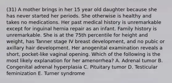 (31) A mother brings in her 15 year old daughter because she has never started her periods. She otherwise is healthy and takes no medications. Her past medical history is unremarkable except for inguinal hernia repair as an infant. Family history is unremarkable. She is at the 75th percentile for height and weight, has Tanner stage IV breast development, and no pubic or axillary hair development. Her anogenital examination reveals a short, pocket-like vaginal opening. Which of the following is the most likely explanation for her amenorrhea? A. Adrenal tumor B. Congenital adrenal hyperplasia C. Pituitary tumor D. Testicular feminization E. Turner syndrome