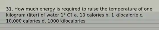 31. How much energy is required to raise the temperature of one kilogram (liter) of water 1° C? a. 10 calories b. 1 kilocalorie c. 10,000 calories d. 1000 kilocalories