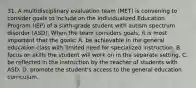 31. A multidisciplinary evaluation team (MET) is convening to consider goals to include on the Individualized Education Program (IEP) of a sixth-grade student with autism spectrum disorder (ASD). When the team considers goals, it is most important that the goals: A. be achievable in the general education class with limited need for specialized instruction. B. focus on skills the student will work on in the separate setting. C. be reflected in the instruction by the teacher of students with ASD. D. promote the student's access to the general education curriculum.