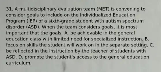 31. A multidisciplinary evaluation team (MET) is convening to consider goals to include on the Individualized Education Program (IEP) of a sixth-grade student with autism spectrum disorder (ASD). When the team considers goals, it is most important that the goals: A. be achievable in the general education class with limited need for specialized instruction. B. focus on skills the student will work on in the separate setting. C. be reflected in the instruction by the teacher of students with ASD. D. promote the student's access to the general education curriculum.