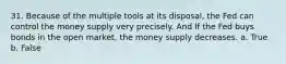 31. Because of the multiple tools at its disposal, the Fed can control the money supply very precisely. And If the Fed buys bonds in the open market, the money supply decreases. a. True b. False