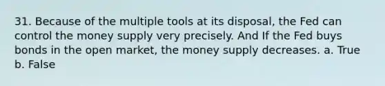 31. Because of the multiple tools at its disposal, the Fed can control the money supply very precisely. And If the Fed buys bonds in the open market, the money supply decreases. a. True b. False