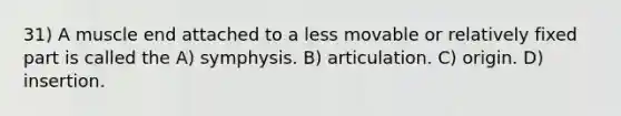 31) A muscle end attached to a less movable or relatively fixed part is called the A) symphysis. B) articulation. C) origin. D) insertion.