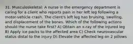 31. Musculoskeletal: A nurse in the emergency department is caring for a client who reports pain in her left leg following a motor-vehicle crash. The client's left leg has bruising, swelling, and displacement of the bones. Which of the following actions should the nurse take first? A) Obtain an x-ray of the injured leg B) Apply ice packs to the affected area C) Check neurovascular status distal to the injury D) Elevate the affected leg on 2 pillows