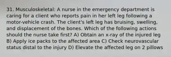 31. Musculoskeletal: A nurse in the emergency department is caring for a client who reports pain in her left leg following a motor-vehicle crash. The client's left leg has bruising, swelling, and displacement of the bones. Which of the following actions should the nurse take first? A) Obtain an x-ray of the injured leg B) Apply ice packs to the affected area C) Check neurovascular status distal to the injury D) Elevate the affected leg on 2 pillows