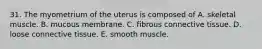 31. The myometrium of the uterus is composed of A. skeletal muscle. B. mucous membrane. C. fibrous connective tissue. D. loose connective tissue. E. smooth muscle.